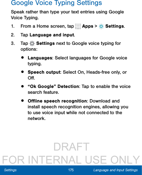                  DRAFT FOR INTERNAL USE ONLY175 Language and Input SettingsSettingsGoogle Voice Typing SettingsSpeak rather than type your text entries using Google Voice Typing. 1.  From a Home screen, tap   Apps &gt;  Settings.2.  Tap Language and input.3.  Tap   Settings next to Google voice typing for options:•  Languages: Select languages for Google voice typing. •  Speech output: Select On, Heads-free only, or Oﬀ.•  “Ok Google” Detection: Tap to enable the voice search feature.•  Oﬄine speech recognition: Download and install speech recognition engines, allowing you to use voice input while not connected to the network.