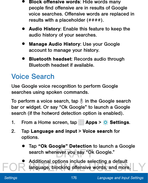                  DRAFT FOR INTERNAL USE ONLY176 Language and Input SettingsSettings•  Block oﬀensive words: Hide words many people ﬁnd oﬀensive are in results of Google voice searches. Oﬀensive words are replaced in results with a placeholder (####).•  Audio History: Enable this feature to keep the audio history of your searches.•  Manage Audio History: Use your Google account to manage your history.•  Bluetooth headset: Records audio through Bluetooth headset if available.Voice SearchUse Google voice recognition to perform Google searches using spoken commands.To perform a voice search, tap   in the Google search bar or widget. Or say “Ok Google” to launch a Google search (if the hotword detection option is enabled).1.  From a Home screen, tap   Apps &gt;  Settings.2.  Tap Language and input &gt; Voice search for options.•  Tap “Ok Google” Detection to launch a Google search whenever you say “OkGoogle.”•  Additional options include selecting a default language, blocking oﬀensive words, and more.