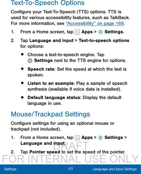                  DRAFT FOR INTERNAL USE ONLY177 Language and Input SettingsSettingsText-To-Speech OptionsConﬁgure your Text-To-Speech (TTS) options. TTS is used for various accessibility features, such as TalkBack. For more information, see “Accessibility” on page 169.1.  From a Home screen, tap   Apps &gt;  Settings.2.  Tap Language and input &gt; Text-to-speech options for options:•  Choose a text-to-speech engine. Tap Settings next to the TTS engine for options.•  Speech rate: Set the speed at which the text is spoken.•  Listen to an example: Play a sample of speech synthesis (available if voice data is installed).•  Default language status: Display the default language in use.Mouse/Trackpad SettingsConﬁgure settings for using an optional mouse or trackpad (not included).1.  From a Home screen, tap   Apps &gt;  Settings &gt; Language and input.2.  Tap Pointer speed to set the speed of the pointer.