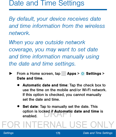                  DRAFT FOR INTERNAL USE ONLY178 Date and Time SettingsSettingsDate and Time SettingsBy default, your device receives date and time information from the wireless network. When you are outside network coverage, you may want to set date and time information manually using the date and time settings. ►From a Home screen, tap   Apps &gt;  Settings &gt; Date and time.•  Automatic date and time: Tap the check box to use the time on the mobile and/or Wi-Fi network. If this option is checked, you cannot manually set the date and time.•  Set date: Tap to manually set the date. This option is locked if Automatic date and time is enabled.