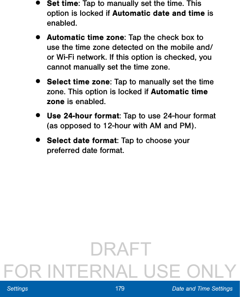                  DRAFT FOR INTERNAL USE ONLY179 Date and Time SettingsSettings•  Set time: Tap to manually set the time. This option is locked if Automatic date and time is enabled.•  Automatic time zone: Tap the check box to use the time zone detected on the mobile and/or Wi-Fi network. If this option is checked, you cannot manually set the time zone.•  Select time zone: Tap to manually set the time zone. This option is locked if Automatic time zone is enabled.•  Use 24-hour format: Tap to use 24-hour format (as opposed to 12-hour with AM and PM).•  Select date format: Tap to choose your preferred date format.