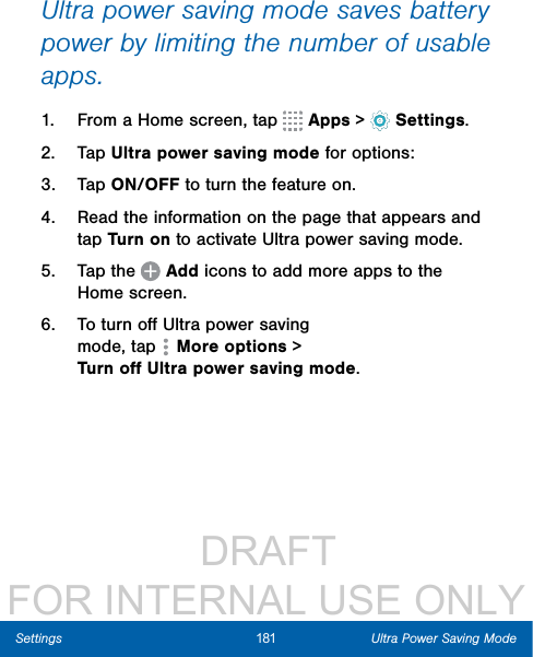                  DRAFT FOR INTERNAL USE ONLY181 Ultra Power Saving ModeSettingsUltra power saving mode saves battery power by limiting the number of usable apps.1.  From a Home screen, tap   Apps &gt;  Settings.2.  Tap Ultra power saving mode for options:3.  Tap ON/OFF to turn the feature on.4.  Read the information on the page that appears and tap Turn on to activate Ultra power saving mode.5.  Tap the   Add icons to add more apps to the Home screen.6.  To turn oﬀ Ultra power saving mode, tap  Moreoptions &gt; TurnoﬀUltrapowersavingmode.