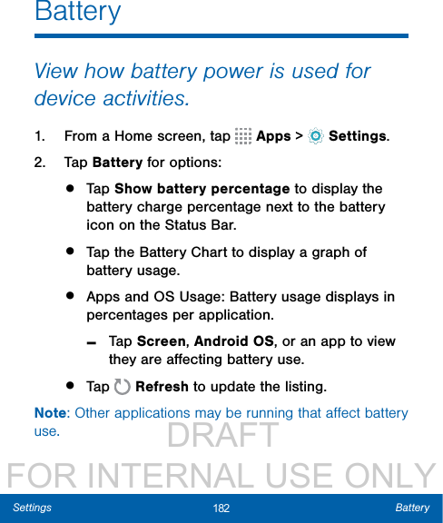                  DRAFT FOR INTERNAL USE ONLY182 BatterySettingsBatteryView how battery power is used for device activities.1.  From a Home screen, tap   Apps &gt;  Settings.2.  Tap Battery for options:•  Tap Show battery percentage to display the battery charge percentage next to the battery icon on the Status Bar.•  Tap the Battery Chart to display a graph of battery usage. •  Apps and OS Usage: Battery usage displays in percentages per application. -Tap Screen, Android OS, or an app to view they are aﬀecting battery use.•  Tap   Refresh to update the listing.Note: Other applications may be running that aﬀect battery use.