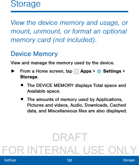                  DRAFT FOR INTERNAL USE ONLY183 StorageSettingsStorageView the device memory and usage, or mount, unmount, or format an optional memory card (not included).Device MemoryView and manage the memory used by the device. ►From a Home screen, tap   Apps &gt;  Settings &gt; Storage.•  The DEVICE MEMORY displays Total space and Available space.•  The amounts of memory used by Applications, Pictures and videos, Audio, Downloads, Cached data, and Miscellaneous ﬁles are also displayed.
