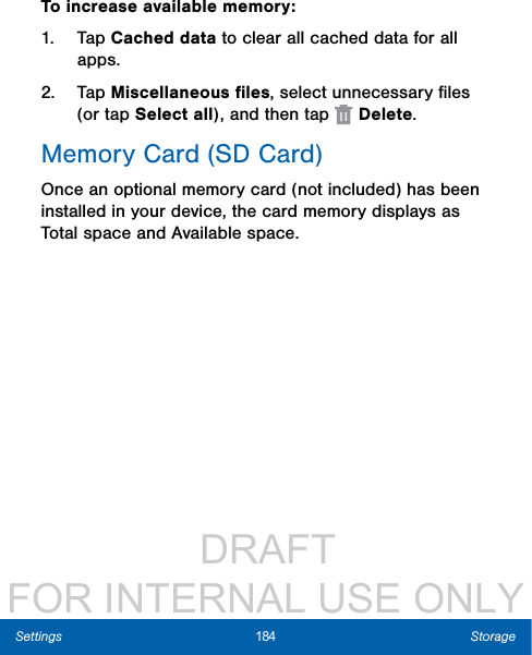                  DRAFT FOR INTERNAL USE ONLY184 StorageSettingsTo increase available memory:1.  Tap Cached data to clear all cached data for all apps.2.  Tap Miscellaneous ﬁles, select unnecessaryﬁles (or tap Select all), andthentap   Delete.Memory Card (SD Card)Once an optional memory card (not included) has been installed in your device, the card memory displays as Total space and Available space.