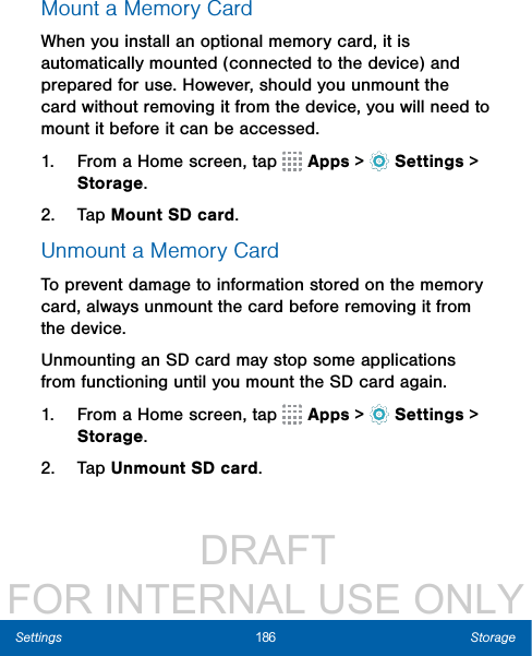                  DRAFT FOR INTERNAL USE ONLY186 StorageSettingsMount a Memory CardWhen you install an optional memory card, it is automatically mounted (connected to the device) and prepared for use. However, should you unmount the card without removing it from the device, you will need to mount it before it can be accessed. 1.  From a Home screen, tap   Apps &gt;  Settings &gt; Storage.2.  Tap Mount SD card.Unmount a Memory CardTo prevent damage to information stored on the memory card, always unmount the card before removing it from the device.Unmounting an SD card may stop some applications from functioning until you mount the SD card again.1.  From a Home screen, tap   Apps &gt;  Settings &gt; Storage.2.  Tap Unmount SD card.
