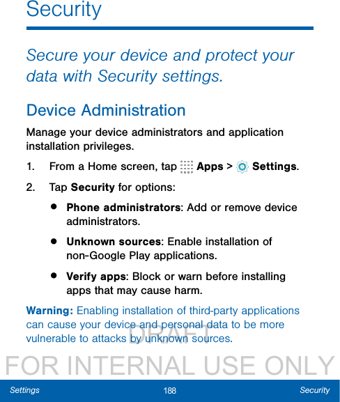                  DRAFT FOR INTERNAL USE ONLY188 SecuritySettingsSecuritySecure your device and protect your data with Security settings.Device AdministrationManage your device administrators and application installation privileges.1.  From a Home screen, tap   Apps &gt;  Settings.2.  Tap Security for options:•  Phone administrators: Add or remove device administrators.•  Unknown sources: Enable installation of non-Google Play applications.•  Verify apps: Block or warn before installing apps that may cause harm.Warning: Enabling installation of third-party applications can cause your device and personal data to be more vulnerable to attacks by unknown sources.