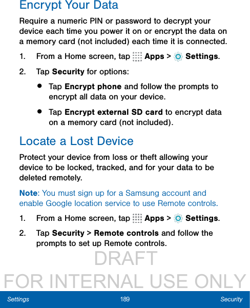                  DRAFT FOR INTERNAL USE ONLY189 SecuritySettingsEncrypt Your DataRequire a numeric PIN or password to decrypt your device each time you power it on or encrypt the data on a memory card (not included) each time it is connected.1.  From a Home screen, tap   Apps &gt;  Settings.2.  Tap Security for options:•  Tap Encrypt phone and follow the prompts to encrypt all data on your device.•  Tap Encrypt external SD card to encrypt data on a memory card (not included).Locate a Lost DeviceProtect your device from loss or theft allowing your device to be locked, tracked, and for your data to be deleted remotely. Note: You must sign up for a Samsung account and enable Google location service to use Remote controls.1.  From a Home screen, tap   Apps &gt;  Settings.2.  Tap Security &gt; Remote controls and follow the prompts to set up Remote controls.