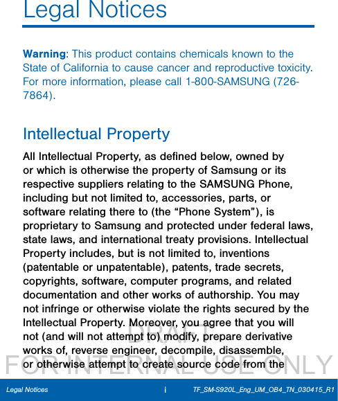                  DRAFT FOR INTERNAL USE ONLYiLegal NoticesLegal NoticesWarning: This product contains chemicals known to the State of California to cause cancer and reproductive toxicity. For more information, please call 1-800-SAMSUNG (726-7864).Intellectual PropertyAll Intellectual Property, as deﬁned below, owned by or which is otherwise the property of Samsung or its respective suppliers relating to the SAMSUNG Phone, including but not limited to, accessories, parts, or software relating there to (the “Phone System”), is proprietary to Samsung and protected under federal laws, state laws, and international treaty provisions. Intellectual Property includes, but is not limited to, inventions (patentable or unpatentable), patents, trade secrets, copyrights, software, computer programs, and related documentation and other works of authorship. You may not infringe or otherwise violate the rights secured by the Intellectual Property. Moreover, you agree that you will not (and will not attempt to) modify, prepare derivative works of, reverse engineer, decompile, disassemble, or otherwise attempt to create source code from the TF_SM-S920L_Eng_UM_OB4_TN_030415_R1