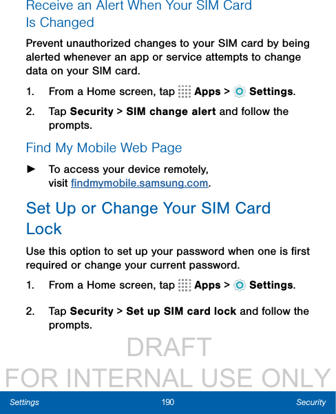                  DRAFT FOR INTERNAL USE ONLY190 SecuritySettingsReceive an Alert When Your SIMCard IsChangedPrevent unauthorized changes to your SIM card by being alerted whenever an app or service attempts to change data on your SIM card.1.  From a Home screen, tap   Apps &gt;  Settings.2.  Tap Security &gt; SIM change alert and follow the prompts.Find My Mobile Web Page ►To access your device remotely, visitﬁndmymobile.samsung.com.Set Up or Change Your SIMCard LockUse this option to set up your password when one is ﬁrst required or change your current password.1.  From a Home screen, tap   Apps &gt;  Settings.2.  Tap Security &gt; Set up SIM card lock and follow the prompts.