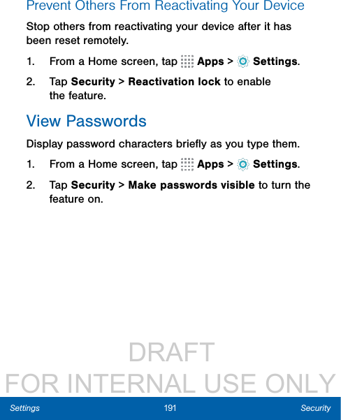                  DRAFT FOR INTERNAL USE ONLY191 SecuritySettingsPrevent Others From Reactivating YourDeviceStop others from reactivating your device after it has been reset remotely.1.  From a Home screen, tap   Apps &gt;  Settings.2.  Tap Security &gt; Reactivation lock to enable thefeature.View PasswordsDisplay password characters brieﬂy as you type them.1.  From a Home screen, tap   Apps &gt;  Settings.2.  Tap Security &gt; Make passwords visible to turn the feature on.