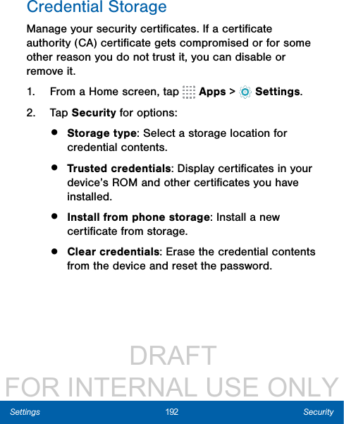                  DRAFT FOR INTERNAL USE ONLY192 SecuritySettingsCredential StorageManage your security certiﬁcates. If a certiﬁcate authority (CA) certiﬁcate gets compromised or for some other reason you do not trust it, you can disable or remove it.1.  From a Home screen, tap   Apps &gt;  Settings.2.  Tap Security for options: •  Storage type: Select a storage location for credential contents.•  Trusted credentials: Display certiﬁcates in your device’s ROM and other certiﬁcates you have installed.•  Install from phone storage: Install a new certiﬁcate from storage.•  Clear credentials: Erase the credential contents from the device and reset the password.