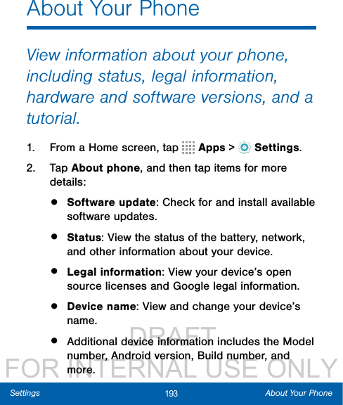                 DRAFT FOR INTERNAL USE ONLY193 About Your PhoneSettingsAbout Your PhoneView information about your phone, including status, legal information, hardware and software versions, and a tutorial.1.  From a Home screen, tap   Apps &gt;  Settings.2.  Tap About phone, and then tap items for more details:•  Software update: Check for and install available software updates.•  Status: View the status of the battery, network, and other information about your device.•  Legal information: View your device’s open source licenses and Google legal information.•  Device name: View and change your device’s name.•  Additional device information includes the Model number, Android version, Build number, and more.