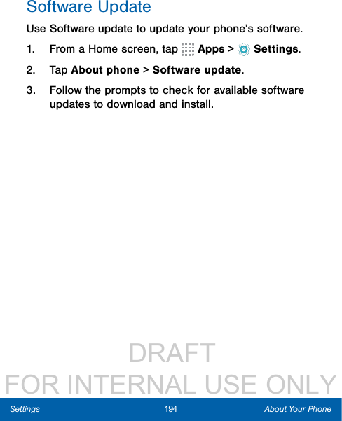                  DRAFT FOR INTERNAL USE ONLY194 About Your PhoneSettingsSoftware UpdateUse Software update to update your phone’s software.1.  From a Home screen, tap   Apps &gt;  Settings.2.  Tap About phone &gt; Software update.3.  Follow the prompts to check for available software updates to download and install.