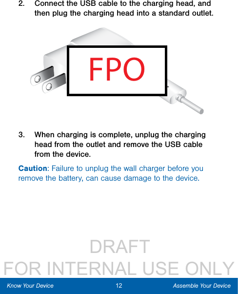                  DRAFT FOR INTERNAL USE ONLY12 Assemble Your DeviceKnow Your Device2.  Connect the USB cable to the charging head, and then plug the charging head into a standard outlet.FPO3.  When charging is complete, unplug the charging head from the outlet and remove the USB cable from the device.Caution: Failure to unplug the wall charger before you remove the battery, can cause damage to the device.