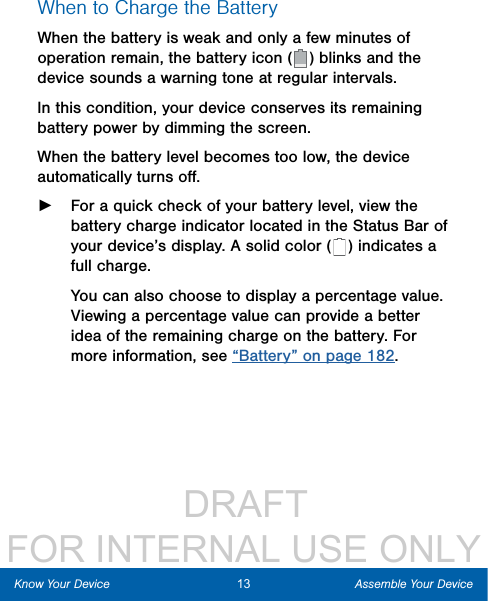                  DRAFT FOR INTERNAL USE ONLY13 Assemble Your DeviceKnow Your DeviceWhen to Charge the BatteryWhen the battery is weak and only a few minutes of operation remain, the battery icon (   ) blinks and the device sounds a warning tone at regular intervals. In this condition, your device conserves its remaining battery power by dimming the screen. When the battery level becomes too low, the device automatically turns oﬀ. ►For a quick check of your battery level, view the battery charge indicator located in the StatusBar of your device’s display. A solid color (   ) indicates a full charge.You can also choose to display a percentage value. Viewing a percentage value can provide a better idea of the remaining charge on the battery. For more information, see “Battery” on page 182.