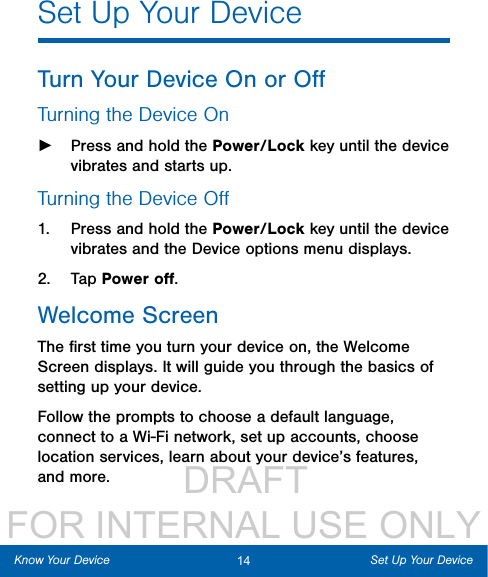                  DRAFT FOR INTERNAL USE ONLY14 Set Up Your DeviceKnow Your DeviceSet Up Your DeviceTurn Your Device On or OﬀTurning the Device On ►Press and hold the Power/Lock key until the device vibrates and starts up.Turning the Device Oﬀ1.  Press and hold the Power/Lock key until the device vibrates and the Device options menu displays.2.  Tap Power oﬀ.Welcome ScreenThe ﬁrst time you turn your device on, the Welcome Screen displays. It will guide you through the basics of setting up your device.Follow the prompts to choose a default language, connect to a Wi-Fi network, set up accounts, choose location services, learn about your device’s features, and more.