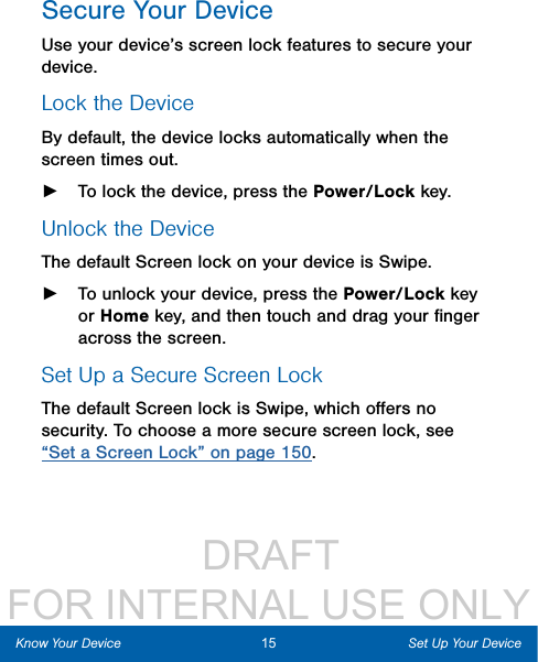                  DRAFT FOR INTERNAL USE ONLY15 Set Up Your DeviceKnow Your DeviceSecure Your DeviceUse your device’s screen lock features to secure your device. Lock the DeviceBy default, the device locks automatically when the screen times out. ►To lock the device, press the Power/Lock key.Unlock the DeviceThe default Screen lock on your device is Swipe. ►To unlock your device, press the Power/Lock key or Home key, and then touch and drag your ﬁnger across the screen. Set Up a Secure Screen LockThe default Screen lock is Swipe, which oﬀers no security. To choose a more secure screen lock, see “Set a Screen Lock” on page 150.