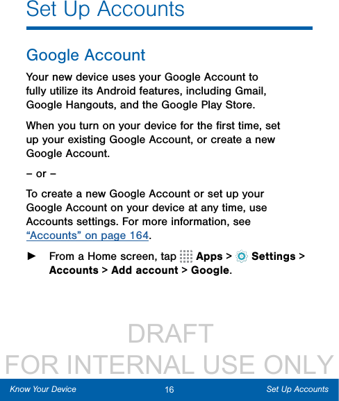                  DRAFT FOR INTERNAL USE ONLY16 Set Up AccountsKnow Your DeviceSet Up AccountsGoogle AccountYour new device uses your Google Account to fully utilize its Android features, including Gmail, GoogleHangouts, and the Google Play Store. When you turn on your device for the ﬁrst time, set up your existing Google Account, or create a new GoogleAccount.– or –To create a new Google Account or set up your Google Account on your device at any time, use Accounts settings. Formore information, see “Accounts” on page 164. ►From a Home screen, tap   Apps &gt;  Settings&gt; Accounts &gt; Add account &gt; Google.