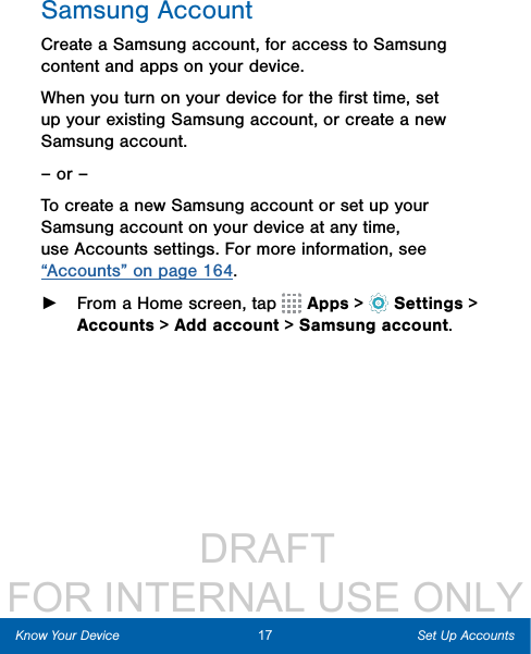                  DRAFT FOR INTERNAL USE ONLY17 Set Up AccountsKnow Your DeviceSamsung AccountCreate a Samsung account, for access to Samsung content and apps on your device. When you turn on your device for the ﬁrst time, set up your existing Samsung account, or create a new Samsung account.– or –To create a new Samsung account or set up your Samsung account on your device at any time, use Accounts settings. Formore information, see “Accounts” on page 164. ►From a Home screen, tap   Apps &gt;  Settings&gt; Accounts &gt; Add account &gt; Samsungaccount.