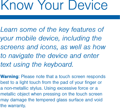                  DRAFT FOR INTERNAL USE ONLYKnow Your DeviceLearn some of the key features of your mobile device, including the screens and icons, as well as how to navigate the device and enter text using the keyboard.Warning: Please note that a touch screen responds best to a light touch from the pad of your ﬁnger or a non-metallic stylus. Using excessive force or a metallic object when pressing on the touch screen may damage the tempered glass surface and void the warranty.