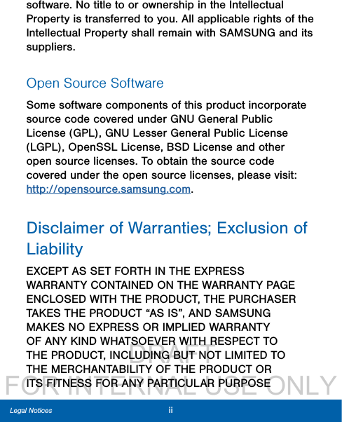                  DRAFT FOR INTERNAL USE ONLYiiLegal Noticessoftware. No title to or ownership in the Intellectual Property is transferred to you. All applicable rights of the Intellectual Property shall remain with SAMSUNG and its suppliers.Open Source SoftwareSome software components of this product incorporate source code covered under GNU General Public License (GPL), GNU Lesser GeneralPublic License (LGPL), OpenSSL License, BSD License and other open source licenses. Toobtain the source code covered under the opensource licenses, please visit: http://opensource.samsung.com.Disclaimer of Warranties; Exclusion of LiabilityEXCEPT AS SET FORTH IN THE EXPRESS WARRANTY CONTAINED ON THE WARRANTY PAGE ENCLOSED WITH THE PRODUCT, THE PURCHASER TAKES THE PRODUCT “AS IS”, AND SAMSUNG MAKES NO EXPRESS OR IMPLIED WARRANTY OF ANY KIND WHATSOEVER WITH RESPECT TO THE PRODUCT, INCLUDING BUT NOT LIMITED TO THE MERCHANTABILITY OF THE PRODUCT OR ITS FITNESS FOR ANY PARTICULAR PURPOSE 
