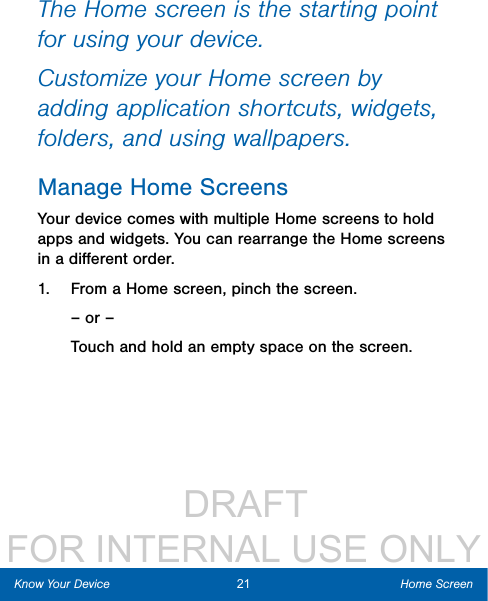                  DRAFT FOR INTERNAL USE ONLYThe Home screen is the starting point for using your device. Customize your Home screen by adding application shortcuts, widgets, folders, andusing wallpapers. Manage Home ScreensYour device comes with multiple Home screens to hold apps and widgets. You can rearrange the Home screens in a diﬀerent order.1.  From a Home screen, pinch the screen.– or –Touch and hold an empty space on the screen.21 Home ScreenKnow Your Device