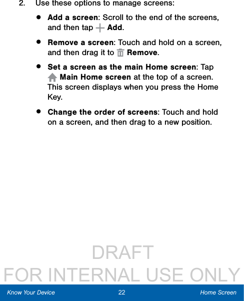                  DRAFT FOR INTERNAL USE ONLY2.  Use these options to manage screens:•  Add a screen: Scroll to the end of the screens, and then tap   Add.•  Remove a screen: Touch and hold on a screen, and then drag it to   Remove. •  Set a screen as the main Home screen: Tap  Main Home screen at the top of a screen. This screen displays when you press the Home Key.•  Change the order of screens: Touch and hold on a screen, and then drag to a new position.22 Home ScreenKnow Your Device