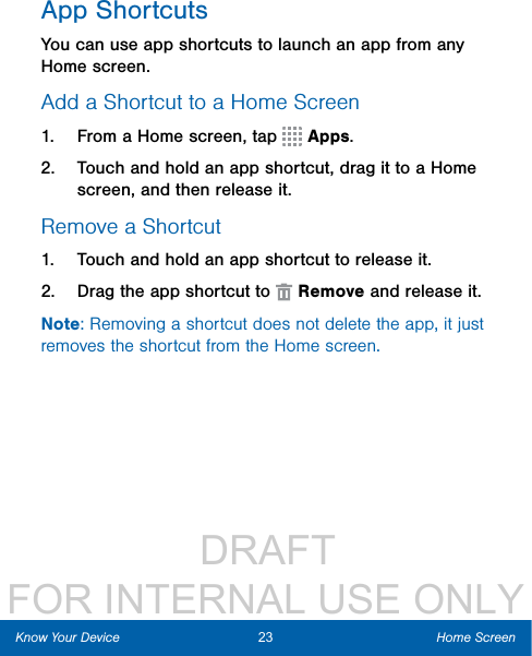                  DRAFT FOR INTERNAL USE ONLYApp ShortcutsYou can use app shortcuts to launch an app from any Home screen. Add a Shortcut to a Home Screen1.  From a Home screen, tap   Apps.2.  Touch and hold an app shortcut, drag it to a Home screen, and then release it.Remove a Shortcut1.  Touch and hold an app shortcut to releaseit.2.  Drag the app shortcut to   Remove and release it.Note: Removing a shortcut does not delete the app, it just removes the shortcut from the Home screen.23 Home ScreenKnow Your Device