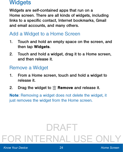                  DRAFT FOR INTERNAL USE ONLYWidgetsWidgets are self-contained apps that run on a Homescreen. There are all kinds of widgets, including links to a speciﬁc contact, Internet bookmarks, Gmail and email accounts, and manyothers.Add a Widget to a Home Screen1.  Touch and hold an empty space on the screen, and then tap Widgets.2.  Touch and hold a widget, drag it to a Homescreen, and then release it.Remove a Widget1.  From a Home screen, touch and hold a widget to releaseit.2.  Drag the widget to   Remove and releaseit.Note: Removing a widget does not delete the widget, it just removes the widget from the Home screen.24 Home ScreenKnow Your Device