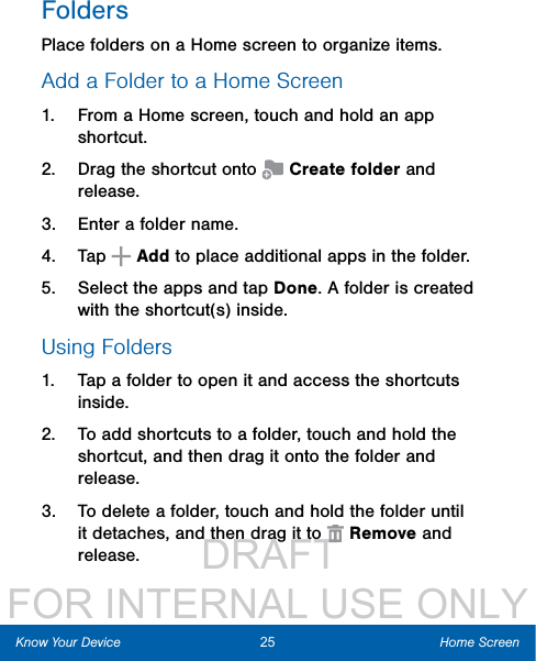                  DRAFT FOR INTERNAL USE ONLYFoldersPlace folders on a Home screen to organize items.Add a Folder to a Home Screen1.  From a Home screen, touch and hold an app shortcut.2.  Drag the shortcut onto   Create folder and release.3.  Enter a folder name.4.  Tap   Add to place additional apps in the folder. 5.  Select the apps and tap Done. A folder is created with the shortcut(s) inside.Using Folders1.  Tap a folder to open it and access the shortcuts inside.2.  To add shortcuts to a folder, touch and hold the shortcut, and then drag it onto the folder and release.3.  To delete a folder, touch and hold the folder until it detaches, and then drag it to   Remove and release.25 Home ScreenKnow Your Device