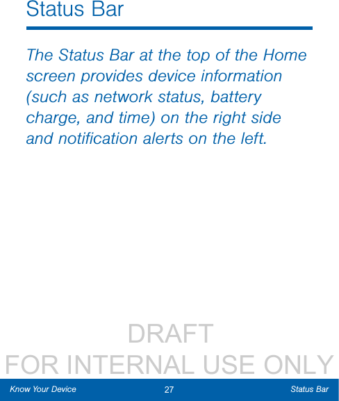                 DRAFT FOR INTERNAL USE ONLY27 Status BarKnow Your DeviceStatus BarThe Status Bar at the top of the Home screen provides device information (such as network status, battery charge, and time) on the right side and notiﬁcation alerts on the left. 
