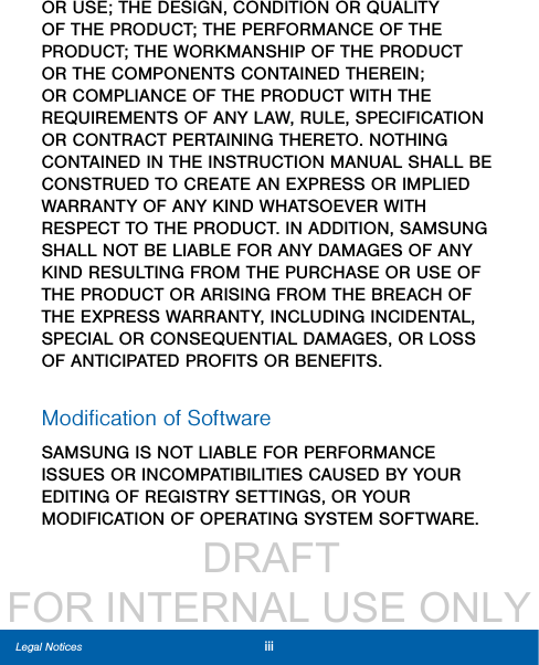                  DRAFT FOR INTERNAL USE ONLYiiiLegal NoticesOR USE; THE DESIGN, CONDITION OR QUALITY OF THE PRODUCT; THE PERFORMANCE OF THE PRODUCT; THE WORKMANSHIP OF THE PRODUCT OR THE COMPONENTS CONTAINED THEREIN; OR COMPLIANCE OF THE PRODUCT WITH THE REQUIREMENTS OF ANY LAW, RULE, SPECIFICATION OR CONTRACT PERTAINING THERETO. NOTHING CONTAINED IN THE INSTRUCTION MANUAL SHALL BE CONSTRUED TO CREATE AN EXPRESS OR IMPLIED WARRANTY OF ANY KIND WHATSOEVER WITH RESPECT TO THE PRODUCT. IN ADDITION, SAMSUNG SHALL NOT BE LIABLE FOR ANY DAMAGES OF ANY KIND RESULTING FROM THE PURCHASE OR USE OF THE PRODUCT OR ARISING FROM THE BREACH OF THE EXPRESS WARRANTY, INCLUDING INCIDENTAL, SPECIAL OR CONSEQUENTIAL DAMAGES, OR LOSS OF ANTICIPATED PROFITS OR BENEFITS.Modiﬁcation of SoftwareSAMSUNG IS NOT LIABLE FOR PERFORMANCE ISSUES OR INCOMPATIBILITIES CAUSED BY YOUR EDITING OF REGISTRY SETTINGS, OR YOUR MODIFICATION OF OPERATING SYSTEM SOFTWARE. 