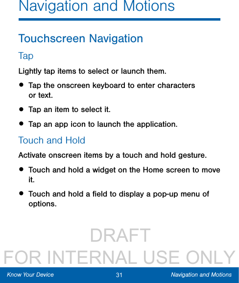                  DRAFT FOR INTERNAL USE ONLY31 Navigation and MotionsKnow Your DeviceNavigation and MotionsTouchscreen NavigationTapLightly tap items to select or launch them.• Tap the onscreen keyboard to enter characters ortext.• Tap an item to select it.• Tap an app icon to launch the application.Touch and HoldActivate onscreen items by a touch and hold gesture.• Touch and hold a widget on the Home screen to move it.• Touch and hold a ﬁeld to display a pop-up menu of options. 