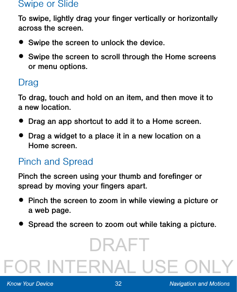                  DRAFT FOR INTERNAL USE ONLYSwipe or SlideTo swipe, lightly drag your ﬁnger vertically or horizontally across the screen.• Swipe the screen to unlock the device.• Swipe the screen to scroll through the Homescreens or menu options.DragTo drag, touch and hold on an item, and then move it to a new location.• Drag an app shortcut to add it to a Home screen.• Drag a widget to a place it in a new location on a Homescreen.Pinch and SpreadPinch the screen using your thumb and foreﬁnger or spread by moving your ﬁngers apart.• Pinch the screen to zoom in while viewing a picture or a webpage.• Spread the screen to zoom out while taking a picture.32 Navigation and MotionsKnow Your Device