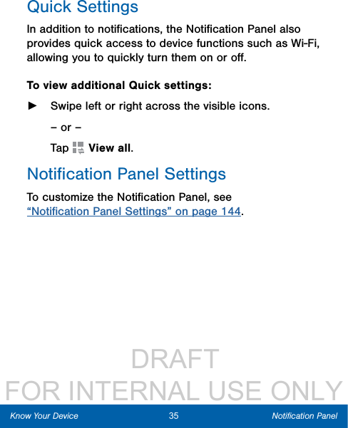                  DRAFT FOR INTERNAL USE ONLYQuick SettingsIn addition to notiﬁcations, the Notiﬁcation Panel also provides quick access to device functions such as Wi-Fi, allowing you to quickly turn them on or oﬀ.To view additional Quick settings: ►Swipe left or right across the visible icons.– or –Tap  Viewall.Notiﬁcation Panel SettingsTo customize the Notiﬁcation Panel, see “Notiﬁcation Panel Settings” on page 144.35 Notiﬁcation PanelKnow Your Device