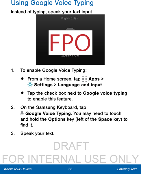                  DRAFT FOR INTERNAL USE ONLYUsing Google Voice TypingInstead of typing, speak your text input.1.  To enable Google Voice Typing:•  From a Home screen, tap   Apps &gt; Settings&gt; Language and input.•  Tap the check box next to Google voice typing to enable this feature.2.  On the Samsung Keyboard, tap GoogleVoiceTyping. You may need to touch and hold the Options key (left of the Space key) to ﬁnd it.3.  Speak your text.38 Entering TextKnow Your Device