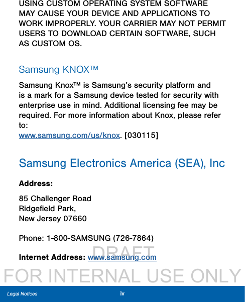                  DRAFT FOR INTERNAL USE ONLYivLegal NoticesUSING CUSTOM OPERATING SYSTEM SOFTWARE MAY CAUSE YOUR DEVICE AND APPLICATIONS TO WORK IMPROPERLY. YOUR CARRIER MAY NOT PERMIT USERS TO DOWNLOAD CERTAIN SOFTWARE, SUCH AS CUSTOM OS.Samsung KNOX™Samsung Knox™ is Samsung’s security platform and is a mark for a Samsung device tested for security with enterprise use in mind. Additional licensing fee may be required. For more information about Knox, please refer to:  www.samsung.com/us/knox. [030115]Samsung Electronics America (SEA), IncAddress:85 Challenger Road Ridgeﬁeld Park, New Jersey 07660 Phone: 1-800-SAMSUNG (726-7864)Internet Address: www.samsung.com