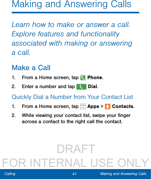                  DRAFT FOR INTERNAL USE ONLY41 Making and Answering CallsCallingMaking and Answering CallsLearn how to make or answer a call. Explore features and functionality associated with making or answering a call.Make a Call1.  From a Home screen, tap  Phone.2.  Enter a number and tap  Dial.Quickly Dial a Number from YourContactList1.  From a Home screen, tap   Apps &gt;  Contacts.2.  While viewing your contact list, swipe your ﬁnger across a contact to the right call the contact.