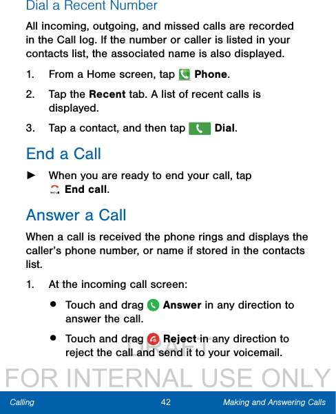                  DRAFT FOR INTERNAL USE ONLY42 Making and Answering CallsCallingDial a Recent NumberAll incoming, outgoing, and missed calls are recorded in the Call log. If the number or caller is listed in your contacts list, the associated name is also displayed. 1.  From a Home screen, tap   Phone.2.  Tap the Recent tab. A list of recent calls is displayed.3.  Tap a contact, and then tap  Dial.End a Call ►When you are ready to end your call, tap Endcall.Answer a CallWhen a call is received the phone rings and displays the caller’s phone number, or name if stored in the contacts list.1.  At the incoming call screen:•  Touch and drag   Answer in any direction to answer the call.•  Touch and drag   Reject in any direction to reject the call and send it to your voicemail.