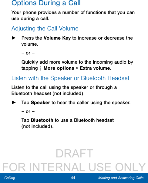                  DRAFT FOR INTERNAL USE ONLY44 Making and Answering CallsCallingOptions During a CallYour phone provides a number of functions that you can use during a call.Adjusting the Call Volume ►Press the Volume Key to increase or decrease the volume.– or –Quickly add more volume to the incoming audio by tapping   Moreoptions &gt; Extra volume. Listen with the Speaker or BluetoothHeadsetListen to the call using the speaker or through a Bluetoothheadset (not included). ►Tap Speaker to hear the caller using the speaker.– or –Tap Bluetooth to use a Bluetooth headset (notincluded).