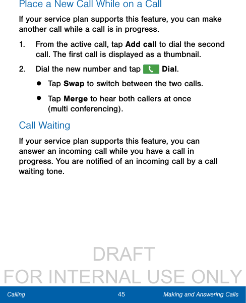                  DRAFT FOR INTERNAL USE ONLY45 Making and Answering CallsCallingPlace a New Call While on a CallIf your service plan supports this feature, you can make another call while a call is in progress. 1.  From the active call, tap Add call to dial the second call. The ﬁrst call is displayed as a thumbnail. 2.  Dial the new number and tap   Dial.•  Tap Swap to switch between the two calls.•  Tap Merge to hear both callers at once (multiconferencing). Call WaitingIf your service plan supports this feature, you can answer an incoming call while you have a call in progress. You are notiﬁed of an incoming call by a call waiting tone. 