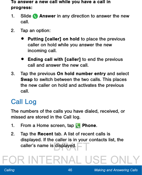                  DRAFT FOR INTERNAL USE ONLY46 Making and Answering CallsCallingTo answer a new call while you have a call in progress:1.  Slide   Answer in any direction to answer the new call. 2.  Tap an option:•  Putting [caller] on hold to place the previous caller on hold while you answer the new incoming call.•  Ending call with [caller] to end the previous call and answer the new call.3.  Tap the previous On hold number entry and select Swap to switch between the two calls. This places the new caller on hold and activates the previous call.Call LogThe numbers of the calls you have dialed, received, or missed are stored in the Call log.1.  From a Home screen, tap   Phone.2.  Tap the Recent tab. A list of recent calls is displayed. If the caller is in your contacts list, the caller’s name is displayed.