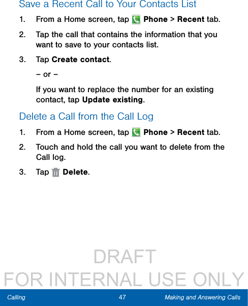                  DRAFT FOR INTERNAL USE ONLY47 Making and Answering CallsCallingSave a Recent Call to Your Contacts List 1.  From a Home screen, tap   Phone &gt; Recent tab.2.  Tap the call that contains the information that you want to save to your contacts list. 3.  Tap Create contact.– or –If you want to replace the number for an existing contact, tap Update existing.Delete a Call from the Call Log1.  From a Home screen, tap   Phone &gt; Recent tab.2.  Touch and hold the call you want to delete from the Call log.3.  Tap   Delete.