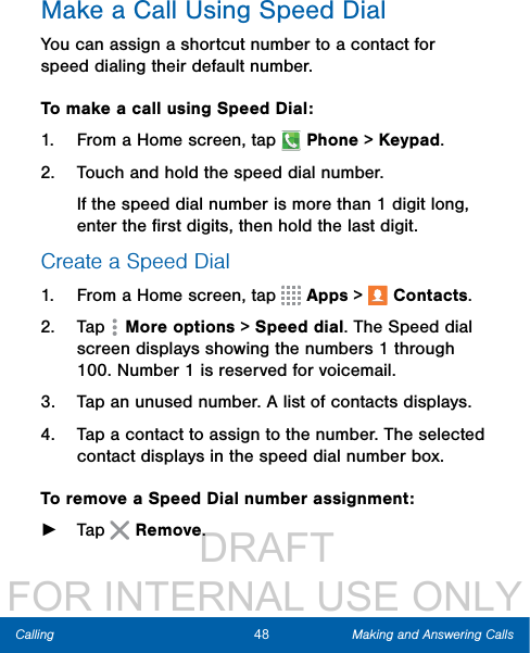                  DRAFT FOR INTERNAL USE ONLY48 Making and Answering CallsCallingMake a Call Using Speed DialYou can assign a shortcut number to a contact for speed dialing their default number.To make a call using Speed Dial:1.  From a Home screen, tap   Phone &gt; Keypad.2.  Touch and hold the speed dial number.If the speed dial number is more than 1 digit long, enter the ﬁrst digits, then hold the last digit.Create a Speed Dial1.  From a Home screen, tap   Apps &gt;  Contacts.2.  Tap   Moreoptions &gt; Speed dial. The Speed dial screen displays showing the numbers 1 through 100. Number 1 is reserved for voicemail.3.  Tap an unused number. A list of contacts displays.4.  Tap a contact to assign to the number. Theselected contact displays in the speed dial number box.To remove a Speed Dial number assignment: ►Tap   Remove. 