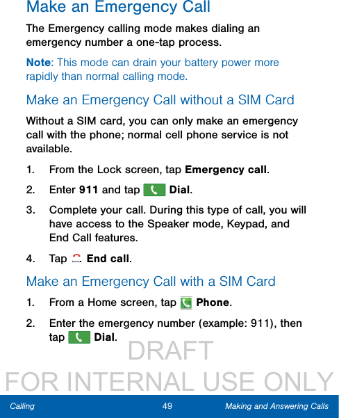                  DRAFT FOR INTERNAL USE ONLY49 Making and Answering CallsCallingMake an Emergency CallThe Emergency calling mode makes dialing an emergency number a one-tap process. Note: This mode can drain your battery power more rapidly than normal calling mode. Make an Emergency Call without a SIMCardWithout a SIM card, you can only make an emergency call with the phone; normal cell phone service is not available. 1.  From the Lock screen, tap Emergency call. 2.  Enter 911 and tap   Dial.3.  Complete your call. During this type of call, you will have access to the Speaker mode, Keypad, and End Call features.4.  Tap  Endcall.Make an Emergency Call with a SIM Card1.  From a Home screen, tap   Phone.2.  Enter the emergency number (example: 911), then tap   Dial. 