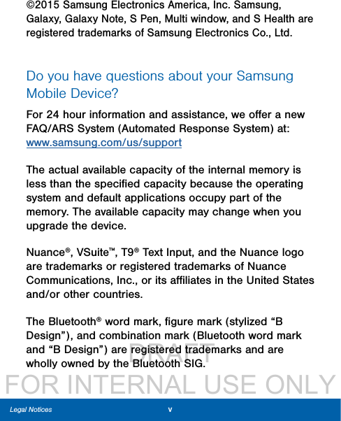                  DRAFT FOR INTERNAL USE ONLYvLegal Notices©2015 Samsung Electronics America, Inc. Samsung, Galaxy, Galaxy Note, S Pen, Multiwindow, and SHealth are registered trademarks of SamsungElectronics Co., Ltd.Do you have questions about your Samsung Mobile Device? For 24 hour information and assistance, we oﬀer a new FAQ/ARS System (Automated Response System) at: www.samsung.com/us/supportThe actual available capacity of the internal memory is less than the speciﬁed capacity because the operating system and default applications occupy part of the memory. The available capacity may change when you upgrade the device.Nuance®, VSuite™, T9® Text Input, and the Nuance logo are trademarks or registered trademarks of Nuance Communications, Inc., or its aﬃliates in the United States and/or other countries.The Bluetooth® word mark, ﬁgure mark (stylized “B Design”), and combination mark (Bluetooth word mark and “B Design”) are registered trademarks and are wholly owned by the Bluetooth SIG.