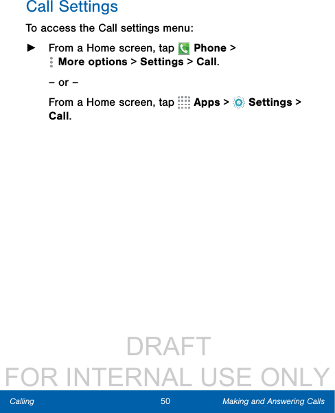                  DRAFT FOR INTERNAL USE ONLY50 Making and Answering CallsCallingCall SettingsTo access the Call settings menu: ►From a Home screen, tap   Phone &gt; Moreoptions &gt; Settings &gt; Call.– or –From a Home screen, tap   Apps &gt;  Settings &gt; Call.