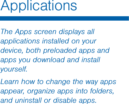                  DRAFT FOR INTERNAL USE ONLYThe Apps screen displays all applications installed on your device, both preloaded apps and apps you download and install yourself.Learn how to change the way apps appear, organize apps into folders, and uninstall or disable apps.Applications
