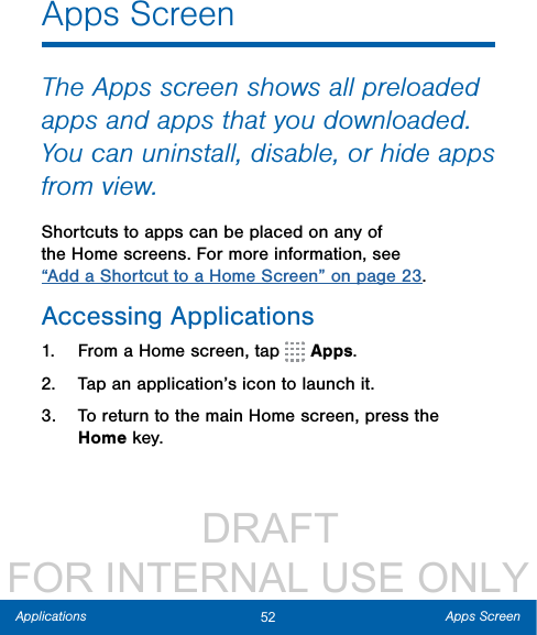                  DRAFT FOR INTERNAL USE ONLY52 Apps ScreenApplicationsApps ScreenThe Apps screen shows all preloaded apps and apps that you downloaded. You can uninstall, disable, or hide apps from view.Shortcuts to apps can be placed on any of the Home screens. For more information, see “Add a Shortcut to a Home Screen” on page 23.Accessing Applications1.  From a Home screen, tap   Apps.2.  Tap an application’s icon to launch it.3.  To return to the main Home screen, press the Homekey.